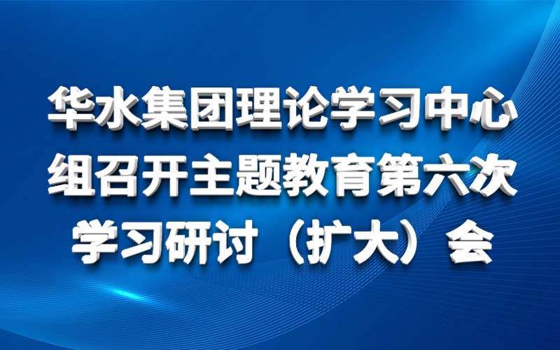 華水集團(tuán)理論學(xué)習(xí)中心組召開主題教育第六次 學(xué)習(xí)研討（擴(kuò)大）會